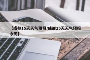 【成都15天天气预报/成都15天天气预报今天】