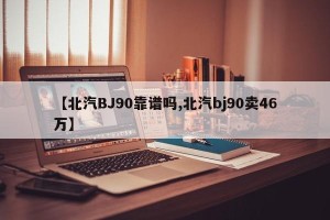 【北汽BJ90靠谱吗,北汽bj90卖46万】