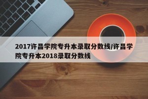 2017许昌学院专升本录取分数线/许昌学院专升本2018录取分数线