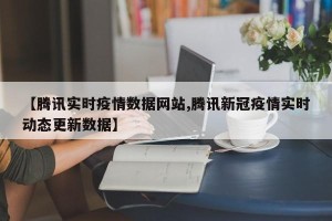 【腾讯实时疫情数据网站,腾讯新冠疫情实时动态更新数据】
