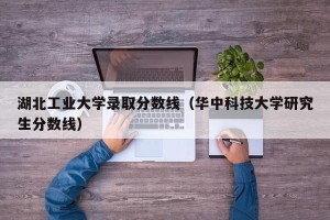 湖北工业大学录取分数线（华中科技大学研究生分数线）