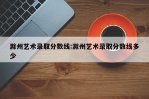 滁州艺术录取分数线:滁州艺术录取分数线多少