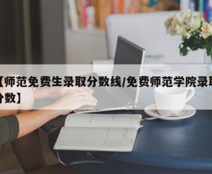 【师范免费生录取分数线/免费师范学院录取分数】